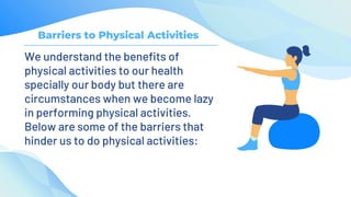 Barriers to Physical Activities
We understand the benefits of
physical activities to our health
specially our body but there are
circumstances when we become lazy
in performing physical activities.
Below are some of the barriers that
hinder us to do physical activities:
 