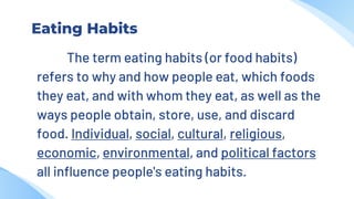 Eating Habits
The term eating habits (or food habits)
refers to why and how people eat, which foods
they eat, and with whom they eat, as well as the
ways people obtain, store, use, and discard
food. Individual, social, cultural, religious,
economic, environmental, and political factors
all influence people's eating habits.
 