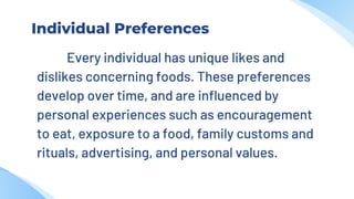 Individual Preferences
Every individual has unique likes and
dislikes concerning foods. These preferences
develop over time, and are influenced by
personal experiences such as encouragement
to eat, exposure to a food, family customs and
rituals, advertising, and personal values.
 
