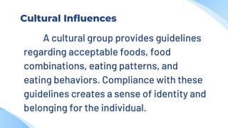 Cultural Influences
A cultural group provides guidelines
regarding acceptable foods, food
combinations, eating patterns, and
eating behaviors. Compliance with these
guidelines creates a sense of identity and
belonging for the individual.
 