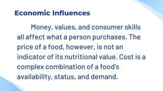 Economic Influences
Money, values, and consumer skills
all affect what a person purchases. The
price of a food, however, is not an
indicator of its nutritional value. Cost is a
complex combination of a food's
availability, status, and demand.
 