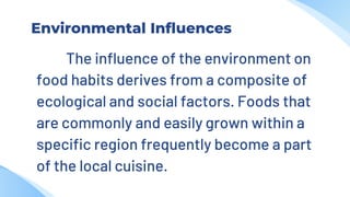 Environmental Influences
The influence of the environment on
food habits derives from a composite of
ecological and social factors. Foods that
are commonly and easily grown within a
specific region frequently become a part
of the local cuisine.
 