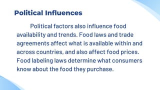 Political Influences
Political factors also influence food
availability and trends. Food laws and trade
agreements affect what is available within and
across countries, and also affect food prices.
Food labeling laws determine what consumers
know about the food they purchase.
 
