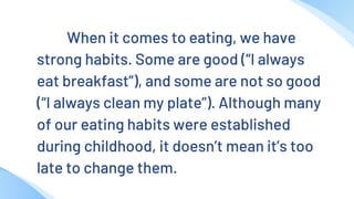 When it comes to eating, we have
strong habits. Some are good (“I always
eat breakfast”), and some are not so good
(“I always clean my plate”). Although many
of our eating habits were established
during childhood, it doesn’t mean it’s too
late to change them.
 