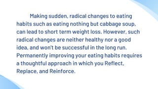 Making sudden, radical changes to eating
habits such as eating nothing but cabbage soup,
can lead to short term weight loss. However, such
radical changes are neither healthy nor a good
idea, and won’t be successful in the long run.
Permanently improving your eating habits requires
a thoughtful approach in which you Reflect,
Replace, and Reinforce.
 