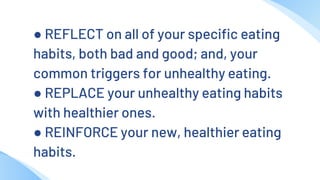 ● REFLECT on all of your specific eating
habits, both bad and good; and, your
common triggers for unhealthy eating.
● REPLACE your unhealthy eating habits
with healthier ones.
● REINFORCE your new, healthier eating
habits.
 