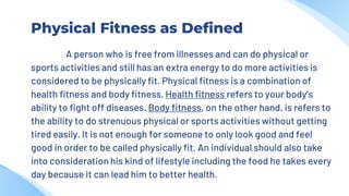 Physical Fitness as Defined
A person who is free from illnesses and can do physical or
sports activities and still has an extra energy to do more activities is
considered to be physically fit. Physical fitness is a combination of
health fitness and body fitness. Health fitness refers to your body’s
ability to fight off diseases. Body fitness, on the other hand, is refers to
the ability to do strenuous physical or sports activities without getting
tired easily. It is not enough for someone to only look good and feel
good in order to be called physically fit. An individual should also take
into consideration his kind of lifestyle including the food he takes every
day because it can lead him to better health.
 
