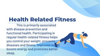 Health Related Fitness
This is primarily associated
with disease prevention and
functional health. Participating in
regular health-related fitness helps
you control your weight, prevents
diseases and illness, improves mood,
boosts energy and promotes better
sleep.
 