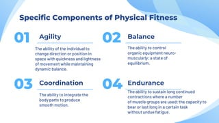 Agility
01
The ability of the individual to
change direction or position in
space with quickness and lightness
of movement while maintaining
dynamic balance.
Balance
02 The ability to control
organic equipment neuro-
muscularly; a state of
equilibrium.
Coordination
03
The ability to integrate the
body parts to produce
smooth motion.
Endurance
04 The ability to sustain long continued
contractions where a number
of muscle groups are used; the capacity to
bear or last long in a certain task
without undue fatigue.
Specific Components of Physical Fitness
 