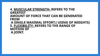 4. MUSCULAR STRENGTH- REFERS TO THE
GREATEST
AMOUNT OF FORCE THAT CAN BE GENERATED
FROM
A SINGLE MAXIMAL EFFORT.( USING OF WEIGHTS)
5. FLEXIBILITY- REFERS TO THE RANGE OF
MOTION OF
A JOINT.
 