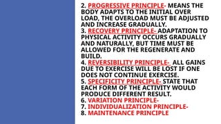 2. PROGRESSIVE PRINCIPLE- MEANS THE
BODY ADAPTS TO THE INITIAL OVER
LOAD, THE OVERLOAD MUST BE ADJUSTED
AND INCREASE GRADUALLY.
3. RECOVERY PRINCIPLE- ADAPTATION TO
PHYSICAL ACTIVITY OCCURS GRADUALLY
AND NATURALLY, BUT TIME MUST BE
ALLOWED FOR THE REGENERATE AND
BUILD.
4. REVERSIBILITY PRINCIPLE- ALL GAINS
DUE TO EXERCISE WILL BE LOST IF ONE
DOES NOT CONTINUE EXERCISE.
5. SPECIFICITY PRINCIPLE- STATE THAT
EACH FORM OF THE ACTIVITY WOULD
PRODUCE DIFFERENT RESULT.
6. VARIATION PRINCIPLE-
7. INDIVIDUALIZATION PRINCIPLE-
8. MAINTENANCE PRINCIPLE
 
