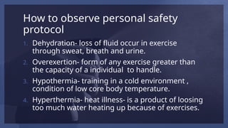 How to observe personal safety
protocol
1. Dehydration- loss of fluid occur in exercise
through sweat, breath and urine.
2. Overexertion- form of any exercise greater than
the capacity of a individual to handle.
3. Hypothermia- training in a cold environment ,
condition of low core body temperature.
4. Hyperthermia- heat illness- is a product of loosing
too much water heating up because of exercises.
 