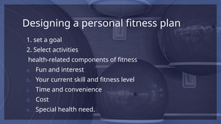 Designing a personal fitness plan
1. set a goal
2. Select activities
health-related components of fitness
a. Fun and interest
b. Your current skill and fitness level
c. Time and convenience
d. Cost
e. Special health need.
 