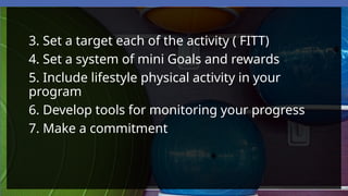 3. Set a target each of the activity ( FITT)
4. Set a system of mini Goals and rewards
5. Include lifestyle physical activity in your
program
6. Develop tools for monitoring your progress
7. Make a commitment
 