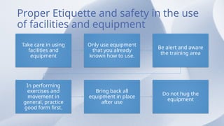 Proper Etiquette and safety in the use
of facilities and equipment
Take care in using
facilities and
equipment
Only use equipment
that you already
known how to use.
Be alert and aware
the training area
In performing
exercises and
movement in
general, practice
good form first.
Bring back all
equipment in place
after use
Do not hug the
equipment
 
