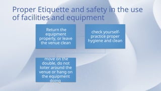 Proper Etiquette and safety in the use
of facilities and equipment
Return the
equipment
properly, or leave
the venue clean
check yourself-
practice proper
hygiene and clean
move on the
double, do not
loiter around the
venue or hang on
the equipment
doing
 