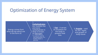 Optimization of Energy System
Energy comes from
what we eat which are
in the form of:
1.
Carbohydrates-
our muscles live
and store
carbohydrate in
what is known
as Glycogen.
• is used as fuel by
the body when it is
broken down a
glucose
2.Fat – it serves
as insulation for
the body to
prevent heat
loss.
3. Protein- used
for the repair
and growth of
body tissue
 