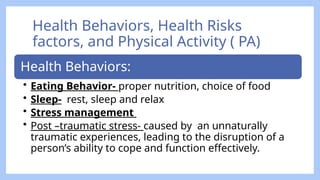 Health Behaviors, Health Risks
factors, and Physical Activity ( PA)
Health Behaviors:
• Eating Behavior- proper nutrition, choice of food
• Sleep- rest, sleep and relax
• Stress management
• Post –traumatic stress- caused by an unnaturally
traumatic experiences, leading to the disruption of a
person’s ability to cope and function effectively.
 
