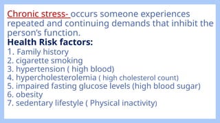 Chronic stress- occurs someone experiences
repeated and continuing demands that inhibit the
person’s function.
Health Risk factors:
1. Family history
2. cigarette smoking
3. hypertension ( high blood)
4. hypercholesterolemia ( high cholesterol count)
5. impaired fasting glucose levels (high blood sugar)
6. obesity
7. sedentary lifestyle ( Physical inactivity)
 