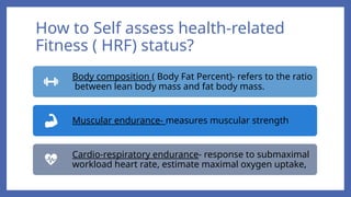 How to Self assess health-related
Fitness ( HRF) status?
Body composition ( Body Fat Percent)- refers to the ratio
between lean body mass and fat body mass.
Muscular endurance- measures muscular strength
Cardio-respiratory endurance- response to submaximal
workload heart rate, estimate maximal oxygen uptake,
 