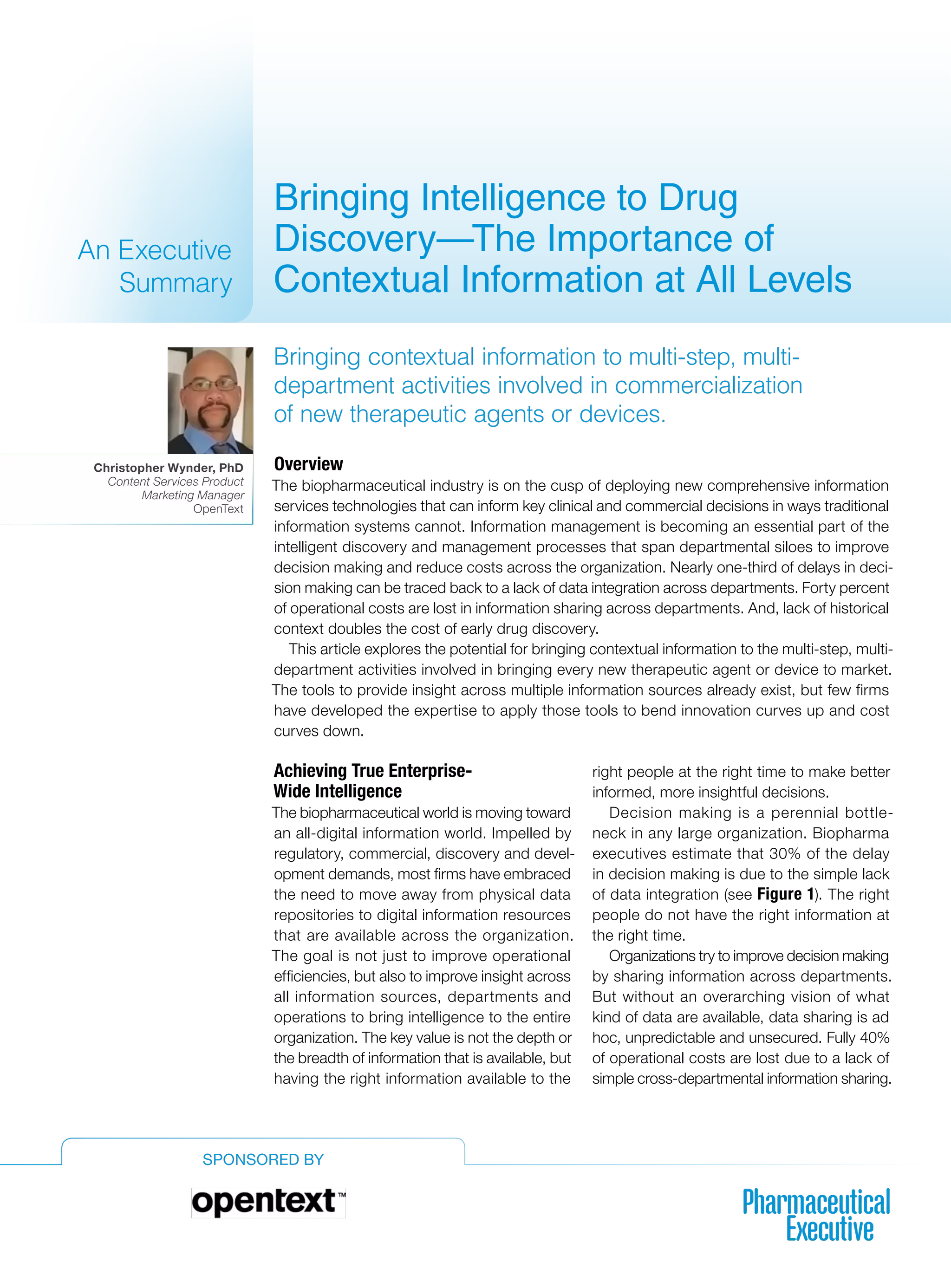 SPONSORED BY
Bringing Intelligence to Drug
Discovery—The Importance of
Contextual Information at All Levels
An Executive
Summary
Bringing contextual information to multi-step, multi-
department activities involved in commercialization
of new therapeutic agents or devices.
Overview
The biopharmaceutical industry is on the cusp of deploying new comprehensive information
services technologies that can inform key clinical and commercial decisions in ways traditional
information systems cannot. Information management is becoming an essential part of the
intelligent discovery and management processes that span departmental siloes to improve
decision making and reduce costs across the organization. Nearly one-third of delays in deci-
sion making can be traced back to a lack of data integration across departments. Forty percent
of operational costs are lost in information sharing across departments. And, lack of historical
context doubles the cost of early drug discovery.
This article explores the potential for bringing contextual information to the multi-step, multi-
department activities involved in bringing every new therapeutic agent or device to market.
The tools to provide insight across multiple information sources already exist, but few firms
have developed the expertise to apply those tools to bend innovation curves up and cost
curves down.
Achieving True Enterprise-
Wide Intelligence
The biopharmaceutical world is moving toward
an all-digital information world. Impelled by
regulatory, commercial, discovery and devel-
opment demands, most firms have embraced
the need to move away from physical data
repositories to digital information resources
that are available across the organization.
The goal is not just to improve operational
efficiencies, but also to improve insight across
all information sources, departments and
operations to bring intelligence to the entire
organization. The key value is not the depth or
the breadth of information that is available, but
having the right information available to the
right people at the right time to make better
informed, more insightful decisions.
Decision making is a perennial bottle-
neck in any large organization. Biopharma
executives estimate that 30% of the delay
in decision making is due to the simple lack
of data integration (see Figure 1). The right
people do not have the right information at
the right time.
Organizations try to improve decision making
by sharing information across departments.
But without an overarching vision of what
kind of data are available, data sharing is ad
hoc, unpredictable and unsecured. Fully 40%
of operational costs are lost due to a lack of
simple cross-departmental information sharing.
Christopher Wynder, PhD
Content Services Product
Marketing Manager
OpenText
 