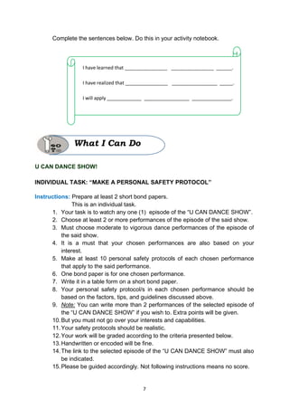 7
Complete the sentences below. Do this in your activity notebook.
U CAN DANCE SHOW!
INDIVIDUAL TASK: “MAKE A PERSONAL SAFETY PROTOCOL”
Instructions: Prepare at least 2 short bond papers.
This is an individual task.
1. Your task is to watch any one (1) episode of the “U CAN DANCE SHOW”.
2. Choose at least 2 or more performances of the episode of the said show.
3. Must choose moderate to vigorous dance performances of the episode of
the said show.
4. It is a must that your chosen performances are also based on your
interest.
5. Make at least 10 personal safety protocols of each chosen performance
that apply to the said performance.
6. One bond paper is for one chosen performance.
7. Write it in a table form on a short bond paper.
8. Your personal safety protocol/s in each chosen performance should be
based on the factors, tips, and guidelines discussed above.
9. Note: You can write more than 2 performances of the selected episode of
the “U CAN DANCE SHOW” if you wish to. Extra points will be given.
10.But you must not go over your interests and capabilities.
11.Your safety protocols should be realistic.
12.Your work will be graded according to the criteria presented below.
13.Handwritten or encoded will be fine.
14.The link to the selected episode of the “U CAN DANCE SHOW” must also
be indicated.
15.Please be guided accordingly. Not following instructions means no score.
I have learned that ________________ ________________ ______.
I have realized that ________________ _________________ _____.
I will apply _____________ _________________ _______________.
What I Can Do
 