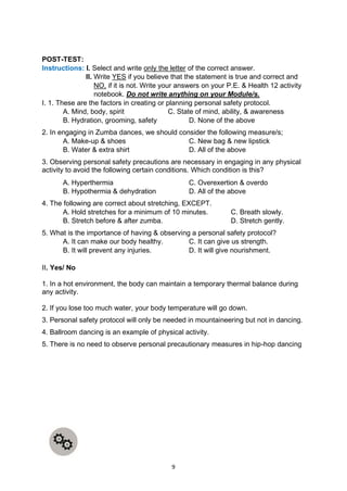 9
POST-TEST:
Instructions: I. Select and write only the letter of the correct answer.
II. Write YES if you believe that the statement is true and correct and
NO, if it is not. Write your answers on your P.E. & Health 12 activity
notebook. Do not write anything on your Module/s.
I. 1. These are the factors in creating or planning personal safety protocol.
A. Mind, body, spirit C. State of mind, ability, & awareness
B. Hydration, grooming, safety D. None of the above
2. In engaging in Zumba dances, we should consider the following measure/s;
A. Make-up & shoes C. New bag & new lipstick
B. Water & extra shirt D. All of the above
3. Observing personal safety precautions are necessary in engaging in any physical
activity to avoid the following certain conditions. Which condition is this?
A. Hyperthermia C. Overexertion & overdo
B. Hypothermia & dehydration D. All of the above
4. The following are correct about stretching, EXCEPT.
A. Hold stretches for a minimum of 10 minutes. C. Breath slowly.
B. Stretch before & after zumba. D. Stretch gently.
5. What is the importance of having & observing a personal safety protocol?
A. It can make our body healthy. C. It can give us strength.
B. It will prevent any injuries. D. It will give nourishment.
II. Yes/ No
1. In a hot environment, the body can maintain a temporary thermal balance during
any activity.
2. If you lose too much water, your body temperature will go down.
3. Personal safety protocol will only be needed in mountaineering but not in dancing.
4. Ballroom dancing is an example of physical activity.
5. There is no need to observe personal precautionary measures in hip-hop dancing
 
