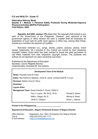 P.E and HEALTH – Grade 12
Alternative Delivery Mode
Quarter 2 – Module 1: Personal Safety Protocols During Moderate-Vigorous
Physical Activities (MVPA) Participation
First Edition, 2020
Republic Act 8293, section 176 states that: No copyright shall subsist in any
work of the Government of the Philippines. However, prior approval of the
government agency or office wherein the work is created shall be necessary for
exploitation of such work for profit. Such agency or office may, among other things,
impose as a condition the payment of royalties.
Borrowed materials (i.e., songs, stories, poems, pictures, photos, brand
names, trademarks, etc.) included in this module are owned by their respective
copyright holders. Every effort has been exerted to locate and seek permission to
use these materials from their respective copyright owners. The publisher and
authors do not represent nor claim ownership over them.
Published by the Department of Education
Secretary: Leonor Magtolis Briones
Undersecretary: Diosdado M. San Antonio
Printed in the Philippines by ________________________
Department of Education –Region VII Schools Division of Negros Oriental
Office Address: Kagawasan, Ave., Daro, Dumaguete City, Negros Oriental
Tele #: (035) 225 2376 / 541 1117
E-mail Address: negros.oriental@deped.gov.ph
Development Team of the Module
Writer: Prescilla Farah B. Parol
Editor: Ray Patrick A. Balderas ,Jonilo G. Jainar, Chrissie Kyell M. Trinidad
Reviewer: Bethel- Anne S. Parco
Illustrator:
Layout Artist:
Management Team: Senen Priscillo P. Paulin, CESO V
Fay C. Luarez, TM, Ed.D., Ph.D. Rosela R. Abiera
Nilita L. Ragay, Ed. D. Maricel S. Rasid
Jenith C. Cabajon Elmar L. Cabrera
 