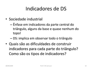 Indicadores de DS
• Sociedade industrial
      – Ênfase em indicadores da parte central do
        triângulo, alguns da base e quase nenhum do
        topo!
      – DS: implica em observar todo o triângulo
• Quais são as dificuldades de construir
  indicadores para cada parte do triângulo?
  Como são os tipos de indicadores?

28/09/2009               Prof. G M Jannuzzi           10
 