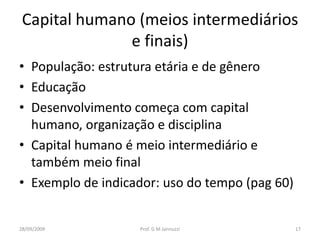 Capital humano (meios intermediários
               e finais)
• População: estrutura etária e de gênero
• Educação
• Desenvolvimento começa com capital
  humano, organização e disciplina
• Capital humano é meio intermediário e
  também meio final
• Exemplo de indicador: uso do tempo (pag 60)


28/09/2009         Prof. G M Jannuzzi           17
 