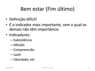 Bem estar (Fim último)
• Definição difícil!
• É o indicador mais importante, sem o qual os
  demais não têm importância
• Indicadores:
      – Subsistência
      – Afeição
      – Compreensão
      – Lazer
      – Liberdade, etc

28/09/2009               Prof. G M Jannuzzi      19
 