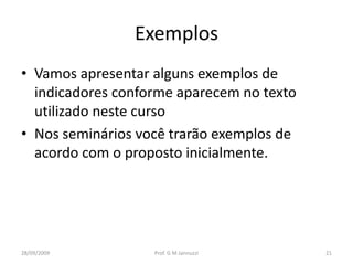 Exemplos
• Vamos apresentar alguns exemplos de
  indicadores conforme aparecem no texto
  utilizado neste curso
• Nos seminários você trarão exemplos de
  acordo com o proposto inicialmente.




28/09/2009         Prof. G M Jannuzzi      21
 