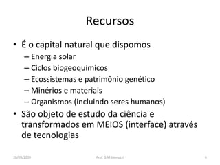 Recursos
• É o capital natural que dispomos
      – Energia solar
      – Ciclos biogeoquímicos
      – Ecossistemas e patrimônio genético
      – Minérios e materiais
      – Organismos (incluindo seres humanos)
• São objeto de estudo da ciência e
  transformados em MEIOS (interface) através
  de tecnologias

28/09/2009               Prof. G M Jannuzzi    6
 