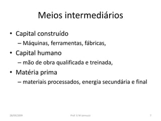 Meios intermediários
• Capital construído
      – Máquinas, ferramentas, fábricas,
• Capital humano
      – mão de obra qualificada e treinada,
• Matéria prima
      – materiais processados, energia secundária e final




28/09/2009                Prof. G M Jannuzzi                7
 