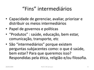 “Fins” intermediários
• Capacidade de gerenciar, avaliar, priorizar e
  distribuir os meios intermediários
• Papel de governos e políticas
• “Produtos” : saúde, educação, bem estar,
  comunicação, transporte, etc
• São “intermediários” porque existem
  perguntas subjacentes como: o que é saúde,
  bem estar? Para que queremos isso?
  Respondidas pela ética, religião e/ou filosofia.
28/09/2009           Prof. G M Jannuzzi              8
 