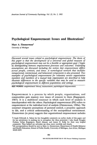 American Journal of Community Psychology, Vol. 23, No. 5, 1995
Psychological Empowerment: Issues and Illustrations 1
Marc A. Zimmerman 2
Universityof Michigan
Discussed several issues related to psychological empowerment. The thesis of
this paper is that the development of a universal and global measure of
psychological empowerment may not be a feasible or appropriate goal. I begin
by distinguishing between empowerment processes and outcomes. Underlying
assumptions are discussed including the notion that empowerment differs
across people, contexts, and times. A nomological network that includes
intrapersonal, interactional, and behavioral components is also presented. Two
examples of psychological empowerment for voluntary service organization
members and members of a mutual help organization are described to help
illustrate differences in the specific variables that may be used to measure
psychological empowerment in different populations and settings.
KEY WORDS: empowerment theory; measurement; psychological empowerment.
Empowerment is a process by which people, organizations, and
communities gain mastery over issues of concern to them (Rappaport,
1987). It is a multilevel construct in which each level of analysis is
interdependent with the others. Psychological empowerment (PE) refers to
empowerment at the individual level of analysis (Zimmerman, 1990a). The
construct integrates perceptions of personal control, a proactive approach
to life, and a critical understanding of the sociopolitical environment.
Zimmerman (in press) suggests that organizational empowerment includes
11 thank Deborah A. Salem for her thoughtful comments on earlier drafts of this paper and
for her persistence in pushing me to strengthen the ideas presented. I also thank Douglas
Perkins, Julian Rappaport, David Altman, and James G. Kelly for their very helpful
comments. They helped me articulate my ideas more carefully and clearly.
2All correspondence should be sent to Marc A. Zimmerman, Department of Health Behavior
and Health Education, School of Public Health, University of Michigan, Ann Arbor, Michigan
48109-2029.
581
0091-0627/95/1000.0581507.50/0 9 1995 Plenum Publishing Corporation
 