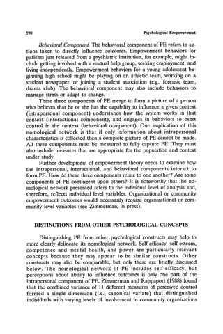 590 Psychological Empowerment
Behavioral Component. The behavioral component of PE refers to ac-
tions taken to directly influence outcomes. Empowerment behaviors for
patients just released from a psychiatric institution, for example, might in-
clude getting involved with a mutual help group, seeking employment, and
living independently. Empowerment behaviors for a young adolescent be-
ginning high school might be playing on an athletic team, working on a
student newspaper, or joining a student association (e.g., forensic team,
drama club). The behavioral component may also include behaviors to
manage stress or adapt to change.
These three components of PE merge to form a picture of a person
who believes that he or she has the capability to influence a given context
(intrapersonal component) understands how the system works in that
context (interactional component), and engages in behaviors to exert
control in the context (behavioral component). One implication of this
nomological network is that if only information about intrapersonal
characteristics is collected then a complete picture of PE cannot be made.
All three components must be measured to fully capture PE. They must
also include measures that are appropriate for the population and context
under study.
Further development of empowerment theory needs to examine how
the intrapersonal, interactional, and behavioral components interact to
form PE. How do these three components relate to one another? Are some
components of PE contingent upon others? It is noteworthy that the no-
mological network presented refers to the individual level of analysis and,
therefore, reflects individual level variables. Organizational or community
empowerment outcomes would necessarily require organizational or com-
munity level variables (see Zimmerman, in press).
DISTINCTIONS FROM OTHER PSYCHOLOGICAL CONCEPTS
Distinguishing PE from other psychological constructs may help to
more clearly delineate its nomological network. Self-efficacy, self-esteem,
competence and mental health, and power are particularly relevant
concepts because they may appear to be similar constructs. Other
constructs may also be comparable, but only these are briefly discussed
below. The nomological network of PE includes self-efficacy, but
perceptions about ability to influence outcomes is only one part of the
intrapersonal component of PE. Zimmerman and Rappaport (1988) found
that the combined variance of 11 different measures of perceived control
formed a single dimension (i.e., canonical variate) that distinguished
individuals with varying levels of involvement in community organizations
 