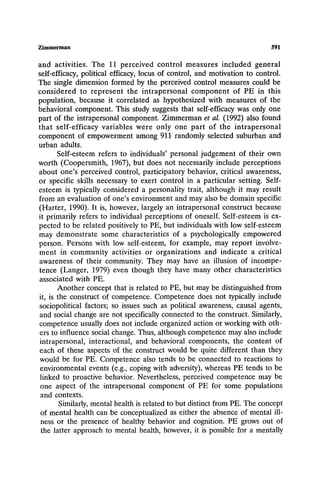 Zimmerman 591
and activities. The I1 perceived control measures included general
self-efficacy, political efficacy, locus of control, and motivation to control.
The single dimension formed by the perceived control measures could be
considered to represent the intrapersonal component of PE in this
population, because it correlated as hypothesized with measures of the
behavioral component. This study suggests that self-efficacy was only one
part of the intrapersonal component. Zimmerman et al. (1992) also found
that self-efficacy variables were only one part of the intrapersonal
component of empowerment among 911 randomly selected suburban and
urban adults.
Self-esteem refers to individuals' personal judgement of their own
worth (Coopersmith, 1967), but does not necessarily include perceptions
about one's perceived control, participatory behavior, critical awareness,
or specific skills necessary to exert control in a particular setting. Self-
esteem is typically considered a personality trait, although it may result
from an evaluation of one's environment and may also be domain specific
(Harter, 1990). It is, however, largely an intrapersonal construct because
it primarily refers to individual perceptions of oneself. Self-esteem is ex-
pected to be related positively to PE, but individuals with low self-esteem
may demonstrate some characteristics of a psychologically empowered
person. Persons with low self-esteem, for example, may report involve-
ment in community activities or organizations and indicate a critical
awareness of their community. They may have an illusion of incompe-
tence (Langer, 1979) even though they have many other characteristics
associated with PE.
Another concept that is related to PE, but may be distinguished from
it, is the construct of competence. Competence does not typically include
sociopolitical factors; so issues such as political awareness, causal agents,
and social change are not specifically connected to the construct. Similarly,
competence usually does not include organized action or working with oth-
ers to influence social change. Thus, although competence may also include
intrapersonal, interactional, and behavioral components, the content of
each of these aspects of the construct would be quite different than they
would be for PE. Competence also tends to be connected to reactions to
environmental events (e.g., coping with adversity), whereas PE tends to be
linked to proactive behavior. Nevertheless, perceived competence may be
one aspect of the intrapersonal component of PE for some populations
and contexts.
Similarly, mental health is related to but distinct from PE. The concept
of mental health can be conceptualized as either the absence of mental ill-
ness or the presence of healthy behavior and cognition. PE grows out of
the latter approach to mental health, however, it is possible for a mentally
 