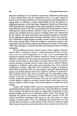 592 Psychological Empowerment
distressed individual to be somewhat empowered. Individuals experiencing
a severe mental illness may be empowered if they try to gain control in
their lives by becoming involved in a mutual help group, developing effective
coping skills, or achieving a critical understanding of how the medical es-
tablishment functions to treat their illness. Rappaport, Reischl, and Zimmerman
(1991) described four case examples of how former psychiatric patients may de-
velop different levels of PE. One case described how being helped by others
suffering from similar problems resulted in some level of empowerment. A
second case described how the process of helping others was empowering
for the helpers. The third and fourth cases provided examples of members
of the organization taking small and large leadership roles in the organiza-
tion. Fairweather's lodge program provides another example of how people
with serious mental illness, living and working in cooperative groups in the
community, may have become empowered (Fairweather, Sanders, & Tornatzky,
1969). They developed a member-controlled, self-sustaining living and working
community.
PE also different from but related to power. Power suggests authority,
whereas PE is a feeling of control, a critical awareness of one's environ-
ment, and an active engagement in it. One can be psychologically
empowered without having the ultimate authority or power to realize one's
objectives. Individuals do not require the possession of authoritative power
in order to take action to exert control over those who do have such power.
Several instances of people with low social status and no official authority
struggling to influence social policy and succeeding have been reported
(Checkoway & Doyle, 1980; Fish, 1973; O'Sullivan, Waugh, & Espeland,
1984; Piven & Cloward, 1977). In each instance, politically disenfranchised
groups successfully exerted control over people in positions of governmen-
tally mandated power. They did not actually gain any authoritative power
(except in the case of Checkoway & Doyle, 1980), but they probably did
become somewhat empowered because they may have gained confidence
in their ability to influence outcomes, learned about causal agents and re-
sources needed to effect change, and worked together to implement social
change.
Gruber and Trickett (1987) raised an interesting paradox about the
relationship between power and empowerment. They described an example
where students and parents were given an opportunity to participate in the
decision-making process of an alternative public school. They found that
although the parents and students developed some amount of PE, the
school authorities maintained their grasp on the final power to make
changes in school policy. Thus, the individuals felt empowered, but they
did not obtain real power to exert control in this context. It could be argued
that because the parents and students did not have actual control they were
 