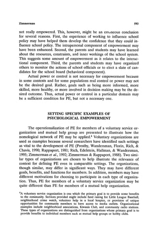 Zimmerman 593
not really empowered. This, however, might be an erroneous conclusion
for several reasons. First, the experience of working to influence school
policy may have helped them develop the confidence that they could in-
fluence school policy. The intrapersonal component of empowerment may
have been enhanced. Second, the parents and students may have learned
about the resources, constraints, and inner workings of the school system.
This suggests some amount of empowerment as it relates to the interac-
tional component. Third, the parents and students may have organized
others to monitor the actions of school officials or to elect a slate of can-
didates for the school board (behavioral component).
Actual power or control is not necessary for empowerment because
in some contexts and for some populations real control or power may not
be the desired goal. Rather, goals such as being more informed, more
skilled, more healthy, or more involved in decision making may be the de-
sired outcome. Thus, actual power or control in a particular domain may
be a sufficient condition for PE, but not a necessary one.
SETTING SPECIFIC EXAMPLES OF
PSYCHOLOGICAL EMPOWERMENT
The operationalization of PE for members of a voluntary service or-
ganization and mutual help group are presented to illustrate how the
nomological network of PE may be applied.4 Voluntary organizations are
used as examples because several researchers have identified such settings
as vital to the development of PE (Prestby, Wandersman, Florin, Rich, &
Chavis, 1990; Rappaport, 1981; Rich, Edelstein, Hallman, & Wandersman,
1995; Zimmerman et al., 1992; Zimmerman & Rappaport, 1988). Two simi-
lar types of organizations are chosen to help illustrate the relevance of
context for defining PE even in comparable settings. The organizations,
though similar, may differ in significant ways. They may have different
goals, benefits, and functions for members. In addition, members may have
different motivations for choosing to participate in each type of organiza-
tion. Thus, PE for members of a voluntary service organization may be
quite different than PE for members of a mutual help organization.
4A voluntaryserviceorganizationis one which the primarygoal is to provide somebenefits
to the community.Servicesprovidedmight includefund raisingfor Little League Baseball,
neighborhood crime watch, volunteer help in a local hospice, or provision of unique
opportunities for community members to have access to media outlets. Organizational
examples include neighborhood associations,Kiwanis Club, and communityradio stations.
These types of organizationsare distinguishedfrom organizationswhose primary goal is to
provide benefits to individualmemberssuch as mutual help groups or hobby clubs.
 