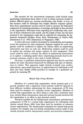 Zimmerman 595
The measure for the interactional component could include items
questioning respondents about where or how to obtain resources needed to
achieve different goals (e.g., increase membership, raise funds). A score on
this measure could be developed that weights effective response options.
Data from organizational records could be used to measure the behavioral
component by examining attendance at meetings and length of time involved
in the organization. Self-report items regarding one's leadership roles, num-
ber of hours volunteered each month, and the length of time one has been
involved in the organization could also be collected for measuring the be-
havioral component (Perkins, Florin, Rich, Wandersman, & Chavis 1990;
Zimmerman et aL, 1992; Zimmerman & Rappaport, 1988).
A total scale score could be developed by standardizing and summing
across the measures for each component. Separate analyses for each com-
ponent could be conducted to explore the relative effect an empowering
intervention may have on each one. Multivariate analyses could be used
to explore the common and unique variance of each component. Total
scores could be used to evaluate the effects of empowering interventions
or to explore a mediating model where empowering processes lead to em-
powered outcomes, which in turn, lead to health behavior.
Of course, a qualitative measurement approach may also be used that
follows the same theoretical framework for defining what type of informa-
tion to collect. This approach might include in-depth case studies,
observations, open-ended interviews, or opportunities for individuals to tell
their own story. Kieffer (1984) provided an example of a qualitative ap-
proach for assessing PE.
Mutual Help Group Members
Members of a mutual help organization, whose primary goal is to
provide members with a supportive social network, would be expected to
have different variables representing the three components of PE than
those used for members of a voluntary service organization. Members of
mutual help organizations are often trying to cope with a particular issue
(e.g., chronic illness, bereavement, drug use) and may become involved with
the organization in an effort to gain personal control.
Potential variables for the intrapersonal, interactional, and behavioral
components of PE in a mutual help organization for individuals with
chronic mental illness, differ from those used for members of voluntary
service organizations. The intrapersonal component for mutual help group
members, for example, may not include sociopolitical control; rather it may
include personal control, interpersonal control, and perceived competence
 