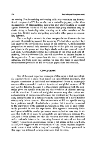 596 Psychological Empowerment
for coping. Problem-solving and coping skills may constitute the interac-
tional component of PE for members of a mutual help group, rather than
management of organizational resources and understanding of causal
agents. Behaviors related to PE for mutual help group members may in-
clude taking on leadership roles, reaching out to other members of the
group (i.e., 12-step work), and getting involved in other group or commu-
nity activities.
The nomological network for these two populations illustrate the im-
portance of considering context for measuring PE, but taken together they
also illustrate the developmental nature of the construct. A developmental
progression for mutual help members may be to first gain the courage to
participate in the group and then begin slowly to develop personal control
and skills. As individuals become more involved in the group and cope ef-
fectively, they may develop skills that will allow them to become leaders in
the organization. As we explore how the three components of PE interact,
influence, and build upon one another, we may also begin to understand
developmental processes of PE for various populations and contexts.
CONCLUSION
One of the most important messages of this paper is that psychologi-
cal empowerment is more than simply an intrapersonal construct, and
requires assessment of behavioral and interactional factors to thoroughly
measure this open-ended construct. A universal and global measure of PE
may not be desirable because it is theoretically inconsistent with the con-
struct given the specific demands and characteristics of different settings
and life situations. A universal and global measure may also confuse our
understanding of empowerment because the construct may be inappropri-
ately conceptualized as a static personality trait instead of a more dynamic
contextually driven construct. The measurement of PE in a specific setting
for a particular sample of individuals is possible, but it must be connected
to the experience of the research participants as they state it, and contex-
tually grounded in their life experiences. This approach necessarily limits
one's generalizability to other persons or contexts, but we may have to ac-
cept this trade-off in order to adequately and appropriately measure PE.
McGrath (1982) pointed out that all research endeavors must inevitably
make trade-offs between the competing demands of external and internal
validity. Research on empowerment theory is not unique in this regard and,
as McGrath suggested, the development of any theory requires program-
matic research that builds a body of knowledge. The ideas presented in
this paper are intended to help point us in that direction.
 