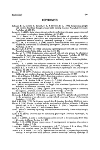 Zimmerman 597
REFERENCES
Balcazar, F. E., Seekins, T., Fawcett, S. B., & Hopkins, B. L., (1990). Empowering people
with physical disabilities through advocacy skills training.American Journal of Community
Psychology, 18, 281-296.
Brown, L. D. (1993). Social change through collective reflection with Asian nongovernmental
development organizations. Human Relations, 46, 249-273.
Carr, T. H., Dixon, M. C., & Ogles, R. M. (1976). Perceptions of community life which
distinguish between participants and nonparticipants in a neighborhood self-help
organization. American Journal of Community Psychology, 4, 357-366.
Chavis, D. M., & Wandersman, A. (1990). Sense of community in the urban environment: A
catalyst for participation and community development. American Journal of Community
Psychology, 18, 55-81.
Checkoway, B., & Doyle, M. (1980). Communityorganizing lessons for health care consumers.
Journal of Health Politics, Policy, and Law, 5, 213-226.
Chesler, M. A. (1991). Participatory action research with self-help groups: An alternative
paradigm for inquiry and action. American Journal of Community Psychology, 19, 757-768.
Coopersmith, S. (1967). The antecedents of self-esteem. San Francisco: Freeman.
Cornell Empowerment Group. ~,1989)iEmpowerment and family support. Networking Bulletin,
1, 1-23. "..
Cottrell, L. S., Jr. (1983). The competent community. In R. Warren & L. Lyon (Eds.), New
perspectives on the American community (pp. 398-432). Homewood, IL: Dorsey.
Cronbach, L. J., & Meehl, P. E. (1955). Construct validity in psychological tests. Psychological
Bulletin, 52, 281-302.
Denney, W. M. (1979). Participant citizenship in a marginal group: Union membership of
California farm workers. American Journal of Political Science, 23, 330-337.
Elden, M., & Chisolm, R. F. (Eds.). (1993). Emerging varieties of action research: Introduction
to the special issue. Human Relations, 46, 121-142.
Fairweather, G. W., Sanders, D. H., & Tornatzky, L. G. (1969). Community lifefor the mentally
ill: An alternative to alternate care. Chicago, IL: Aldine.
Fish, J. (1973). Black power~white control."The struggleof the Woodlawn Organization in Chicago.
Princeton, NJ: Princeton University Press.
Florin, P., & Wandersman, A. (1984). Cognitive social learning and participation in community
development. American Journal of Community Psychology, 12, 689-708.
Freire, P. (1973). Education for critical consciousness. New York: Seabury.
Gruber, J., & Trickett, E. J. (1987). Can we empower others? The paradox of empowerment
in the governing of an alternative public school. American Journal of Community
Psychology, 15, 353-371.
Hall, R. H. (Ed.). (1992). Participatory research, Part I.American Sociologist, 23 (Whole issue).
Harter, S. (1990). Causes, correlates, and the functional role of global self-worth: A life-span
perspective. In R. J. Sternberg & J. Kolligan, Jr. (Eds.), Competence considered
(pp. 67-97). New Haven, CT: Yale University Press.
Iscoe, I. (1974). Community Psychology and the competent community.American Psychologist,
29, 607-613.
Kelly, J. G. (1971). Qualities for the community psychologist. American Psychologist, 26,
897-903.
Kelly, J. G. (1988). A guide to conducting prevention research in the community: First steps.
Prevention in Human Services, 6, 1-174.
Kieffer, C. H. (1984). Citizen empowerment: A developmental perspective. Prevention in
Human Services, 3, 9-36.
Langer, E. J. (1979). The illusionof incompetence. In L. V. Perlmutter & R. A. Monty (Eds.),
Choice and perceived control (pp. 301-313). Hillsdale, NJ: Erlbaum.
Maton, K. E., & Salem, D. A. (1995). Organizational characteristics of empowering community
settings: A multiple case study approach. American Journal of Community Psychology, 23,
 