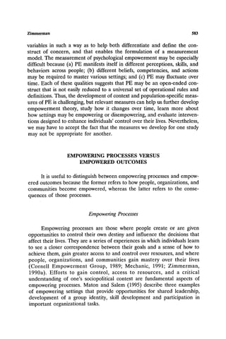 Zimmerman 583
variables in such a way as to help both differentiate and define the con-
struct of concern, and that enables the formulation of a measurement
model. The measurement of psychological empowerment may be especially
difficult because (a) PE manifests itself in different perceptions, skills, and
behaviors across people; (b) different beliefs, competencies, and actions
may be required to master various settings; and (c) PE may fluctuate over
time. Each of these qualities suggests that PE may be an open-ended con-
struct that is not easily reduced to a universal set of operational rules and
definitions. Thus, the development of context and population-specific meas-
ures of PE is challenging, but relevant measures can help us further develop
empowerment theory, study how it changes over time, learn more about
how settings may be empowering or disempowering, and evaluate interven-
tions designed to enhance individuals' control over their lives. Nevertheless,
we may have to accept the fact that the measures we develop for one study
may not be appropriate for another.
EMPOWERING PROCESSES VERSUS
EMPOWERED OUTCOMES
It is useful to distinguish between empowering processes and empow-
ered outcomes because the former refers to how people, organizations, and
communities become empowered, whereas the latter refers to the conse-
quences of those processes.
EmpoweringProcesses
Empowering processes are those where people create or are given
opportunities to control their own destiny and influence the decisions that
affect their lives. They are a series of experiences in which individuals learn
to see a closer correspondence between their goals and a sense of how to
achieve them, gain greater access to and control over resources, and where
people, organizations, and communities gain mastery over their lives
(Cornell Empowerment Group, 1989; Mechanic, 1991; Zimmerman,
1990a). Efforts to gain control, access to resources, and a critical
understanding of one's sociopolitical context are fundamental aspects of
empowering processes. Maton and Salem (1995) describe three examples
of empowering settings that provide opportunities for shared leadership,
development of a group identity, skill development and participation in
important organizational tasks.
 