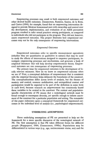 Zimmerman 585
Empowering processes may result in both empowered outcomes and
other desired health outcomes. Zimmerman, Ramirez, Suarez, de la Rosa,
and Castro (1994), for example, found that an empowering intervention de-
signed to provide Mexican homosexual men with ownership and control over
the development, implementation, and evaluation of an AIDS prevention
program resulted in safer sexual practices among participants, as compared
to individuals who did not participate in the program. They did not, however,
assess empowered outcomes. This project illustrates how empowered out-
comes may not be the only consequence of empowering interventions.
EmpoweredOutcomes
Empowered outcomes refer to specific measurement operations
(whether they are quantitative or qualitative in nature) that may be used
to study the effects of interventions designed to empower participants, in-
vestigate empowering processes and mechanisms, and generate a body of
empirical literature that will help develop empowerment theory. Empow-
ered outcomes are one consequence of empowering processes.
The primary issue for empowered outcomes is the development of lo-
cally relevant measures. How do we know an empowered outcome when
we see it? First, a conceptual definition of empowerment that is consistent
with the empirical literature helps delineate the boundaries of the construct.
The conceptualizations differ across levels of analysis, but the themes of
mastery and control, resource mobilization, and sociopolitical context and
participation would be expected to be part of the definition in some form
at each level, because research on empowerment has consistently found
these variables to be central to the construct. The context and population-
specific characteristic of PE means that a nomological network must be
broad enough to encompass diversity, yet specific enough to inform assess-
ment of the construct for a particular population and setting. The remainder
of this paper elaborates upon a conceptual framework for empowered out-
comes at the individual level of analysis (i.e., psychological empowerment).
UNDERLYING ASSUMPTIONS
Three underlying assumptions of PE are presented to help set the
framework for a more specific discussion of the nomological network of
PE. The first assumption is that PE takes different forms for different
people (Rappaport, 1984; Zimmerman, 1990a). Populations may be
differentiated in various ways (e.g., age, socioeconomic status, sex) and the
 