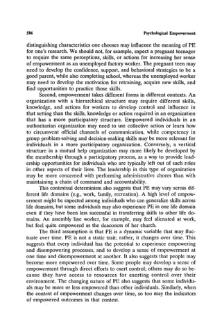 586 Psychological Empowerment
distinguishing characteristics one chooses may influence the meaning of PE
for one's research. We should not, for example, expect a pregnant teenager
to require the same perceptions, skills, or actions for increasing her sense
of empowerment as an unemployed factory worker. The pregnant teen may
need to develop the confidence, support, and behavioral strategies to be a
good parent, while also completing school, whereas the unemployed worker
may need to develop the motivation for retraining, acquire new skills, and
find opportunities to practice those skills.
Second, empowerment takes different forms in different contexts. An
organization with a hierarchical structure may require different skills,
knowledge, and actions for workers to develop control and influence in
that setting than the skills, knowledge or action required in an organization
that has a more participatory structure. Empowered individuals in an
authoritarian organization may need to use collective action or learn how
to circumvent official channels of communication, while competency in
group problem-solving and decision-making skills may be more relevant for
individuals in a more participatory organization. Conversely, a vertical
structure in a mutual help organization may more likely be developed by
the membership through a participatory process, as a way to provide lead-
ership opportunities for individuals who are typically left out of such roles
in other aspects of their lives. The leadership in this type of organization
may be more concerned with performing administrative chores than with
maintaining a chain of command and accountability.
This contextual determinism also suggests that PE may vary across dif-
ferent life domains (e.g., work, family, recreation). A high level of empow-
erment might be expected among individuals who can generalize skills across
life domains, but some individuals may also experience PE in one life domain
even if they have been less successful in transferring skills to other life do-
mains. An assembly line worker, for example, may feel alienated at work,
but feel quite empowered as the deaconess of her church.
The third assumption is that PE is a dynamic variable that may fluc-
tuate over time. PE is not a static trait; rather, it changes over time. This
suggests that every individual has the potential to experience empowering
and disempowering processes, and to develop a sense of empowerment at
one time and disempowerment at another. It also suggests that people may
become more empowered over time. Some people may develop a sense of
empowerment through direct efforts to exert control; others may do so be-
cause they have access to resources for exerting control over their
environment. The changing nature of PE also suggests that some individu-
als may be more or less empowered than other individuals. Similarly, when
the context of empowerment changes over time, so too may the indicators
of empowered outcomes in that context.
 