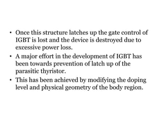 • Once this structure latches up the gate control of
IGBT is lost and the device is destroyed due to
excessive power loss.
• A major effort in the development of IGBT has
been towards prevention of latch up of the
parasitic thyristor.
• This has been achieved by modifying the doping
level and physical geometry of the body region.
 