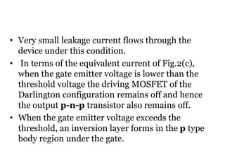 • Very small leakage current flows through the
device under this condition.
• In terms of the equivalent current of Fig.2(c),
when the gate emitter voltage is lower than the
threshold voltage the driving MOSFET of the
Darlington configuration remains off and hence
the output p-n-p transistor also remains off.
• When the gate emitter voltage exceeds the
threshold, an inversion layer forms in the p type
body region under the gate.
 
