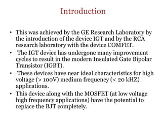 Introduction
• This was achieved by the GE Research Laboratory by
the introduction of the device IGT and by the RCA
research laboratory with the device COMFET.
• The IGT device has undergone many improvement
cycles to result in the modern Insulated Gate Bipolar
Transistor (IGBT).
• These devices have near ideal characteristics for high
voltage (> 100V) medium frequency (< 20 kHZ)
applications.
• This device along with the MOSFET (at low voltage
high frequency applications) have the potential to
replace the BJT completely.
 