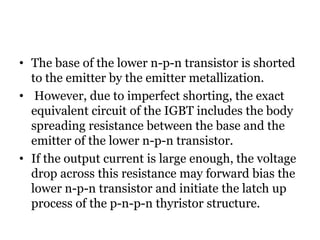 • The base of the lower n-p-n transistor is shorted
to the emitter by the emitter metallization.
• However, due to imperfect shorting, the exact
equivalent circuit of the IGBT includes the body
spreading resistance between the base and the
emitter of the lower n-p-n transistor.
• If the output current is large enough, the voltage
drop across this resistance may forward bias the
lower n-p-n transistor and initiate the latch up
process of the p-n-p-n thyristor structure.
 